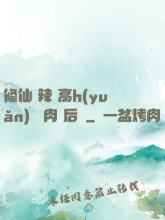 修仙 辣 高h(yuǎn) 濃肉 后宮